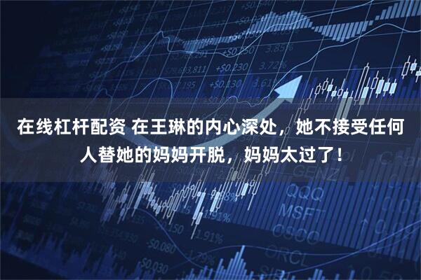 在线杠杆配资 在王琳的内心深处，她不接受任何人替她的妈妈开脱，妈妈太过了！