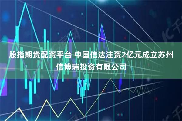 股指期货配资平台 中国信达注资2亿元成立苏州信博瑞投资有限公司