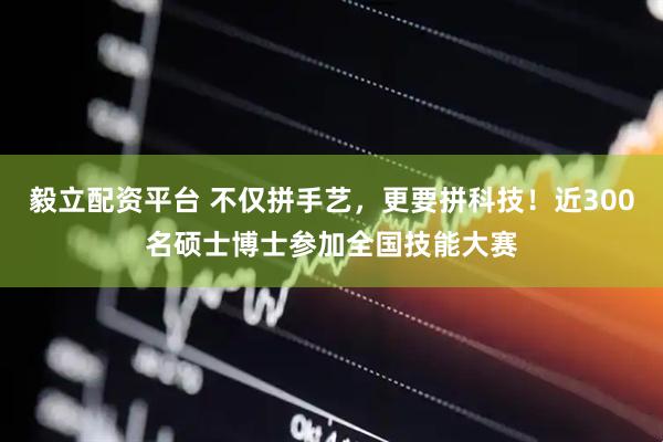 毅立配资平台 不仅拼手艺，更要拼科技！近300名硕士博士参加全国技能大赛