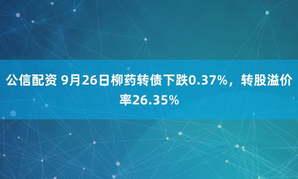 公信配资 9月26日柳药转债下跌0.37%，转股溢价率26.35%