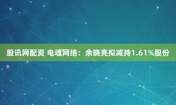 股讯网配资 电魂网络：余晓亮拟减持1.61%股份