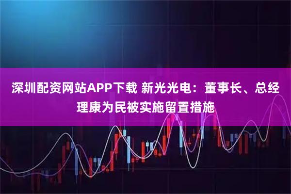 深圳配资网站APP下载 新光光电：董事长、总经理康为民被实施留置措施