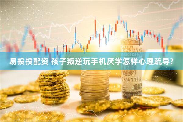 易投投配资 孩子叛逆玩手机厌学怎样心理疏导?