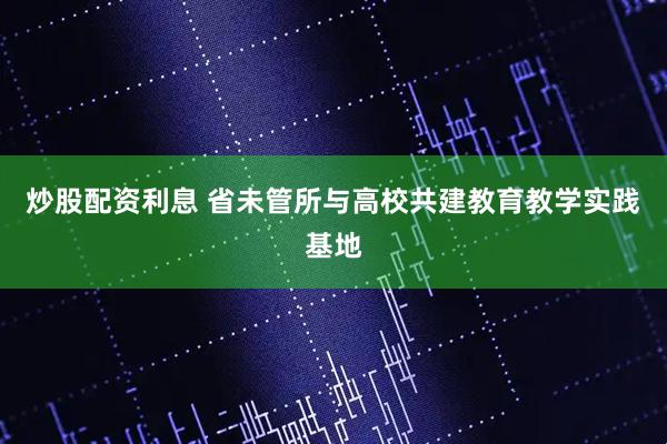 炒股配资利息 省未管所与高校共建教育教学实践基地