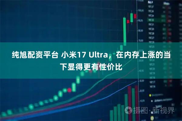 纯旭配资平台 小米17 Ultra，在内存上涨的当下显得更有性价比