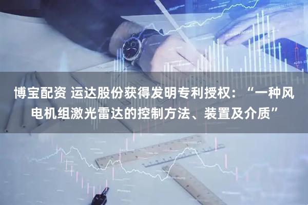 博宝配资 运达股份获得发明专利授权：“一种风电机组激光雷达的控制方法、装置及介质”