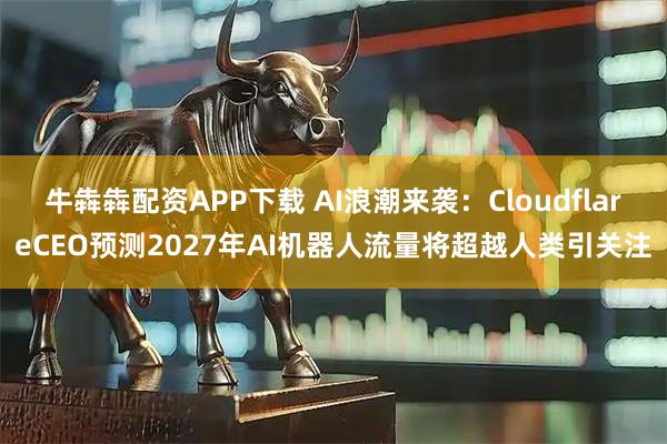 牛犇犇配资APP下载 AI浪潮来袭：CloudflareCEO预测2027年AI机器人流量将超越人类引关注