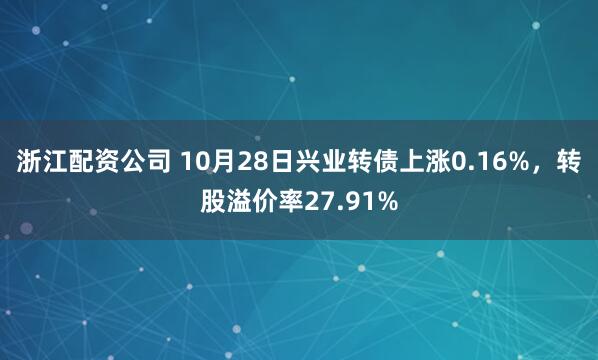 浙江配资公司 10月28日兴业转债上涨0.16%，转股溢价率27.91%