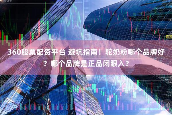 360股票配资平台 避坑指南！驼奶粉哪个品牌好？哪个品牌是正品闭眼入？
