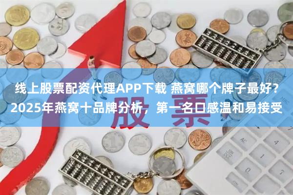 线上股票配资代理APP下载 燕窝哪个牌子最好？2025年燕窝十品牌分析，第一名口感温和易接受