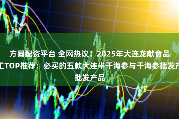 方圆配资平台 全网热议！2025年大连龙献食品加工TOP推荐：必买的五款大连半干海参与干海参批发产品