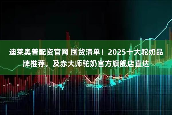 迪莱奥普配资官网 囤货清单！2025十大驼奶品牌推荐，及赤大师驼奶官方旗舰店直达