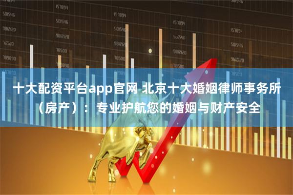 十大配资平台app官网 北京十大婚姻律师事务所（房产）：专业护航您的婚姻与财产安全