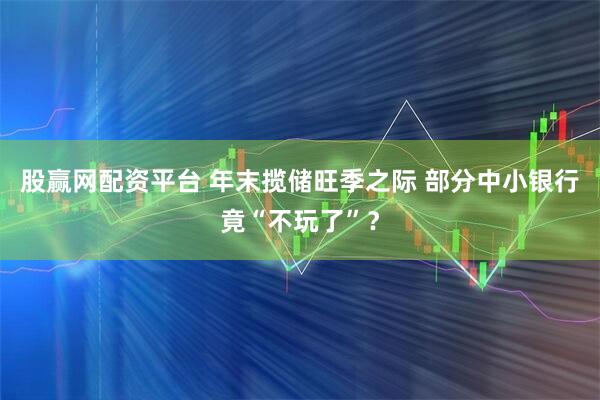 股赢网配资平台 年末揽储旺季之际 部分中小银行竟“不玩了”？