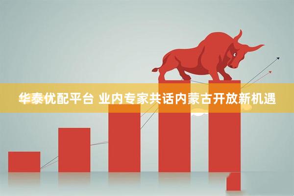 华泰优配平台 业内专家共话内蒙古开放新机遇