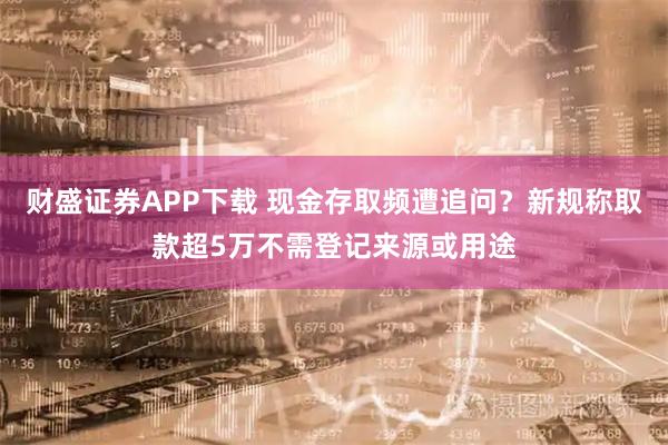 财盛证券APP下载 现金存取频遭追问？新规称取款超5万不需登记来源或用途