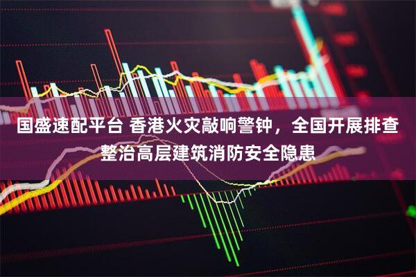 国盛速配平台 香港火灾敲响警钟，全国开展排查整治高层建筑消防安全隐患