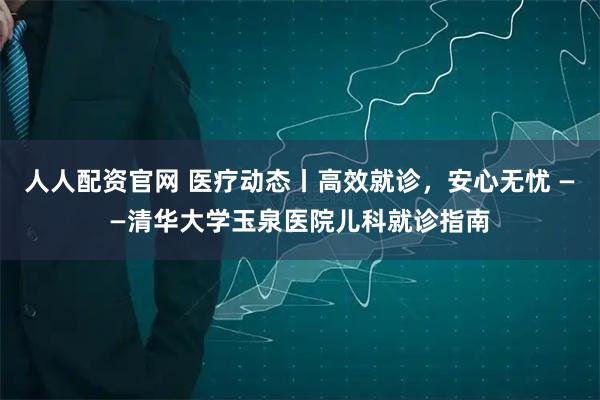 人人配资官网 医疗动态丨高效就诊，安心无忧 ——清华大学玉泉医院儿科就诊指南