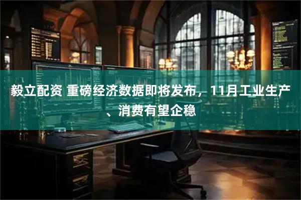 毅立配资 重磅经济数据即将发布，11月工业生产、消费有望企稳