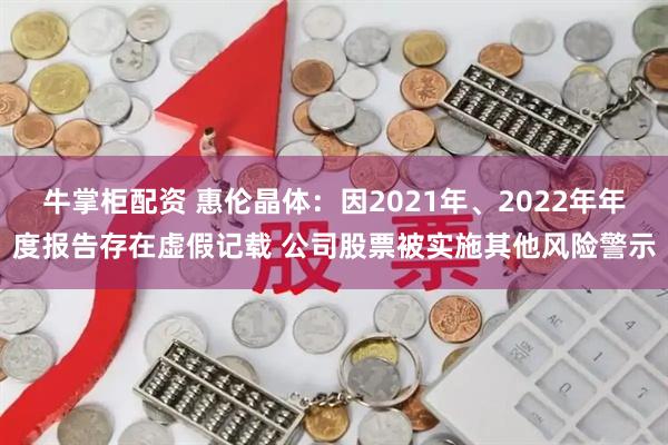 牛掌柜配资 惠伦晶体：因2021年、2022年年度报告存在虚假记载 公司股票被实施其他风险警示