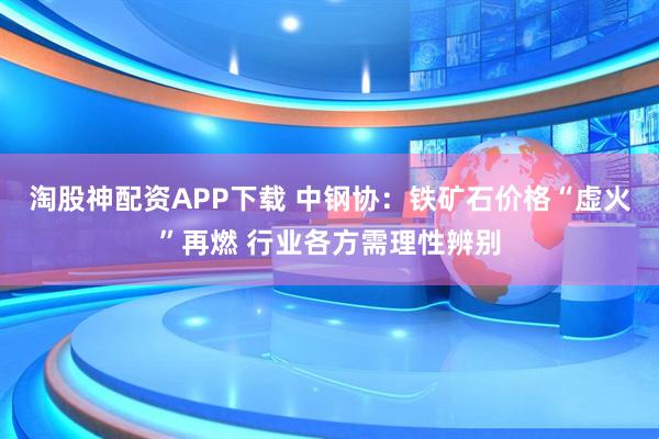 淘股神配资APP下载 中钢协:铁矿石价格“虚火”再燃 行业各方需理性辨别