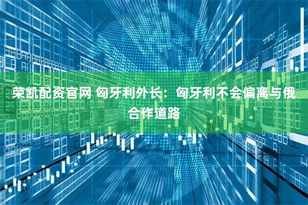 荣凯配资官网 匈牙利外长：匈牙利不会偏离与俄合作道路