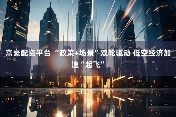 富豪配资平台 “政策+场景”双轮驱动 低空经济加速“起飞”