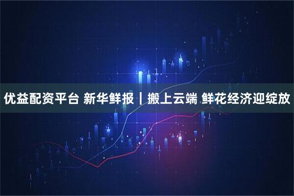 优益配资平台 新华鲜报｜搬上云端 鲜花经济迎绽放