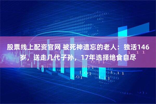股票线上配资官网 被死神遗忘的老人：独活146岁，送走几代子孙，17年选择绝食自尽