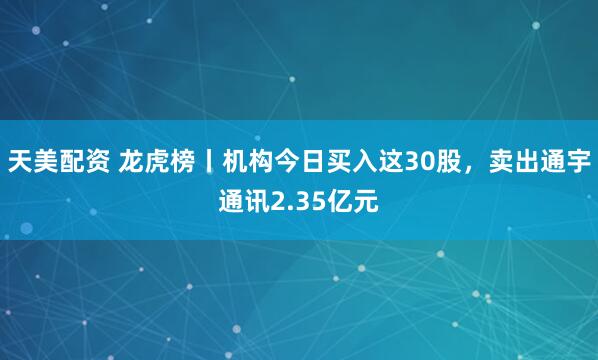 天美配资 龙虎榜丨机构今日买入这30股，卖出通宇通讯2.35亿元