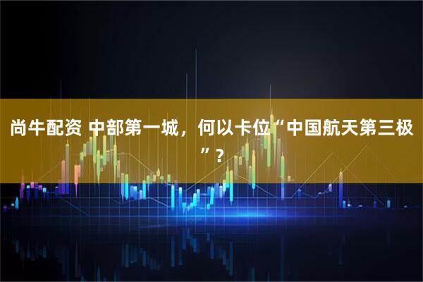 尚牛配资 中部第一城，何以卡位“中国航天第三极”？