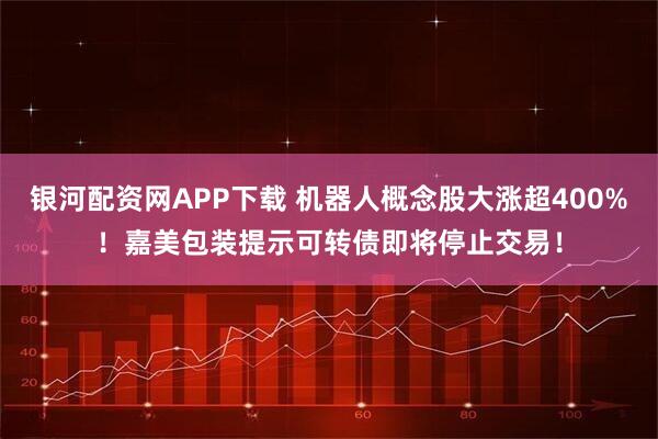 银河配资网APP下载 机器人概念股大涨超400%！嘉美包装提示可转债即将停止交易！