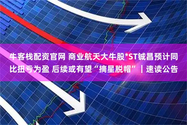 牛客栈配资官网 商业航天大牛股*ST铖昌预计同比扭亏为盈 后续或有望“摘星脱帽”｜速读公告