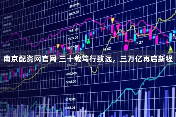 南京配资网官网 三十载笃行致远，三万亿再启新程