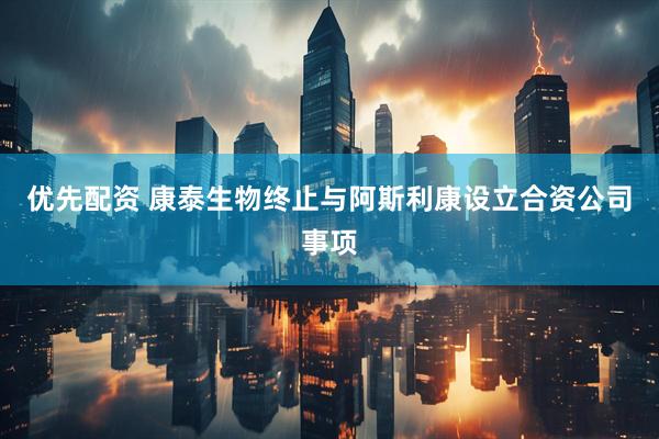 优先配资 康泰生物终止与阿斯利康设立合资公司事项