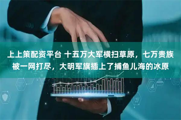 上上策配资平台 十五万大军横扫草原，七万贵族被一网打尽，大明军旗插上了捕鱼儿海的冰原