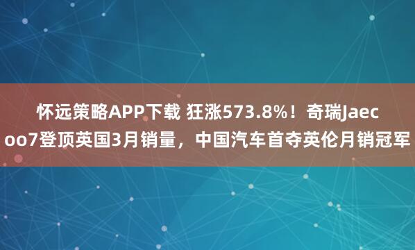 怀远策略APP下载 狂涨573.8%!奇瑞Jaecoo7登顶英国3月销量,中国汽车首夺英伦月销冠军