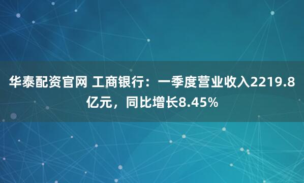 华泰配资官网 工商银行:一季度营业收入2219.8亿元,同比增长8.45%
