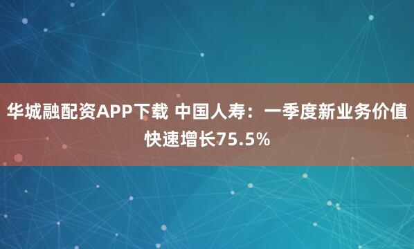华城融配资APP下载 中国人寿：一季度新业务价值快速增长75.5%