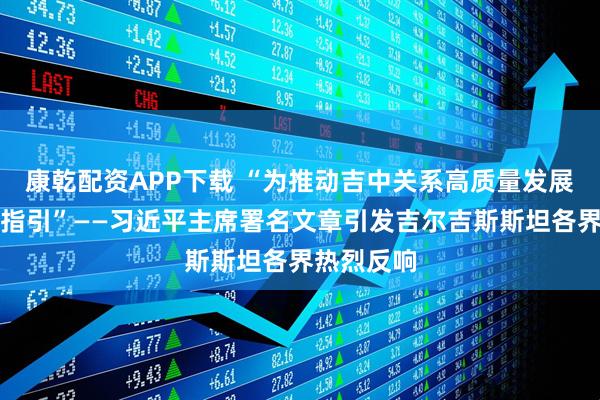 康乾配资APP下载 “为推动吉中关系高质量发展提供重要指引”——习近平主席署名文章引发吉尔吉斯斯坦各界热烈反响