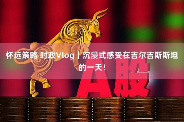 怀远策略 时政Vlog｜沉浸式感受在吉尔吉斯斯坦的一天！