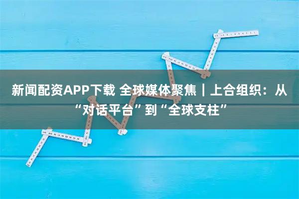 新闻配资APP下载 全球媒体聚焦｜上合组织：从“对话平台”到“全球支柱”