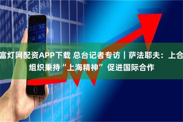 富灯网配资APP下载 总台记者专访｜萨法耶夫：上合组织秉持“上海精神” 促进国际合作