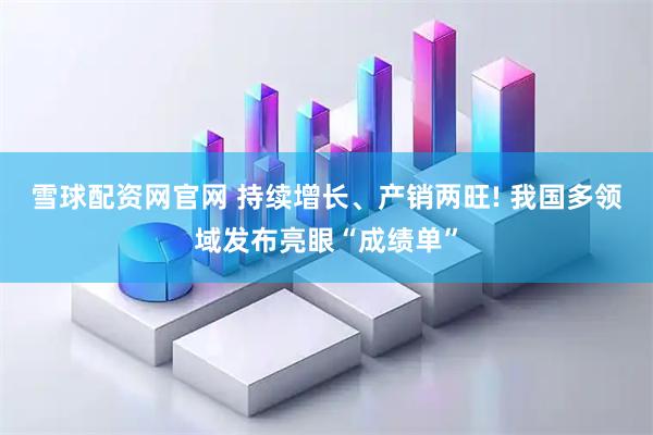雪球配资网官网 持续增长、产销两旺! 我国多领域发布亮眼“成绩单”