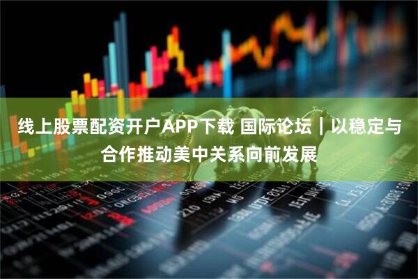 线上股票配资开户APP下载 国际论坛｜以稳定与合作推动美中关系向前发展